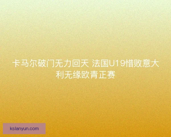 卡马尔破门无力回天 法国U19惜败意大利无缘欧青正赛